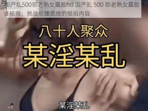 国产乱500部老熟女露脸hd 国产乱 500 部老熟女露脸 hd 视频：挑战伦理底线的低俗内容