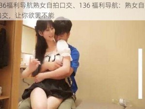 136福利导航熟女自拍口交、136 福利导航：熟女自拍口交，让你欲罢不能