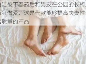 白洁被下春药后和男友在公园的长椅上疯狂做爱，这是一款能够提高夫妻性生活质量的产品