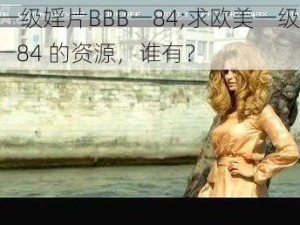 欧美一级婬片BBB一84;求欧美一级婬片 BBB一84 的资源，谁有？