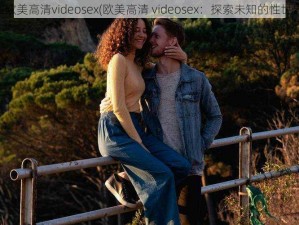 性欧美高清videosex(欧美高清 videosex：探索未知的性世界)