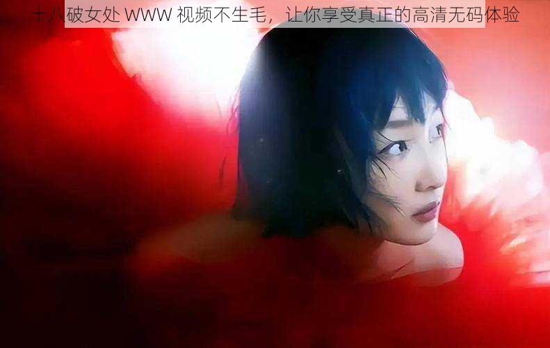 十八破女处 WWW 视频不生毛，让你享受真正的高清无码体验