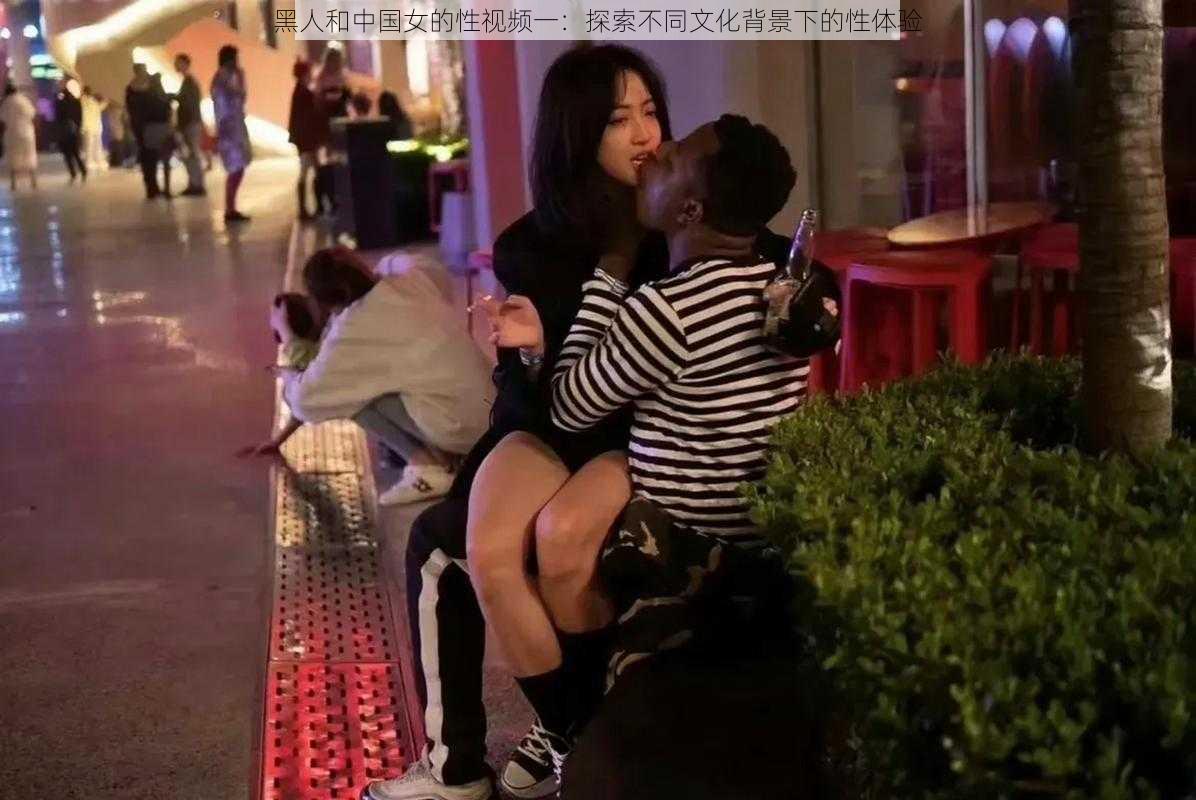 黑人和中国女的性视频一：探索不同文化背景下的性体验