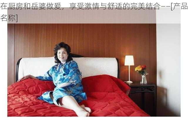 在厨房和岳婆做爰，享受激情与舒适的完美结合——[产品名称]