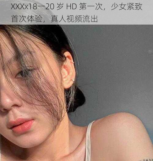 XXXx18一20 岁 HD 第一次，少女紧致首次体验，真人视频流出