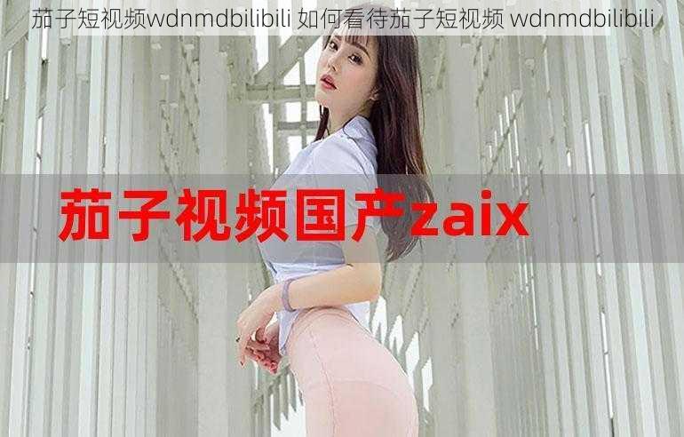 茄子短视频wdnmdbilibili 如何看待茄子短视频 wdnmdbilibili