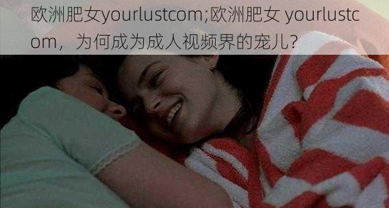 欧洲肥女yourlustcom;欧洲肥女 yourlustcom，为何成为成人视频界的宠儿？