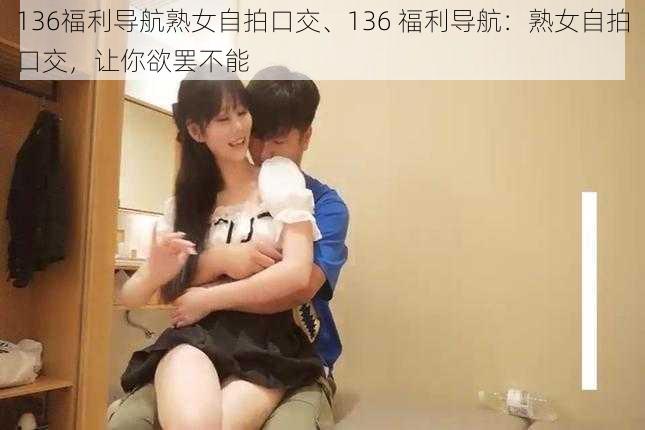 136福利导航熟女自拍口交、136 福利导航：熟女自拍口交，让你欲罢不能