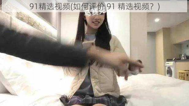 91精选视频(如何评价 91 精选视频？)