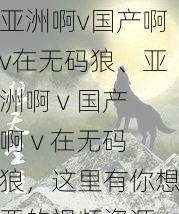 亚洲啊v国产啊v在无码狼、亚洲啊 v 国产啊 v 在无码狼，这里有你想要的视频资源