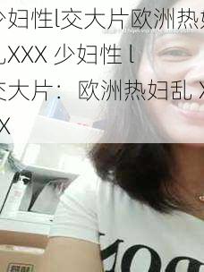 少妇性l交大片欧洲热妇乱XXX 少妇性 l 交大片：欧洲热妇乱 XXX