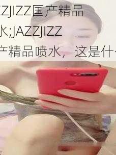 JAZZJIZZ国产精品喷水;JAZZJIZZ 国产精品喷水，这是什么？