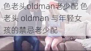 色老头oldman老少配 色老头 oldman 与年轻女孩的禁忌老少配