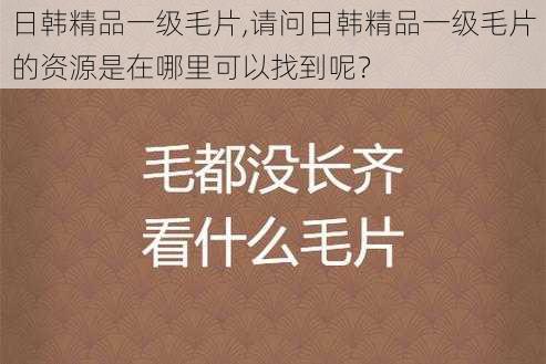 日韩精品一级毛片,请问日韩精品一级毛片的资源是在哪里可以找到呢？