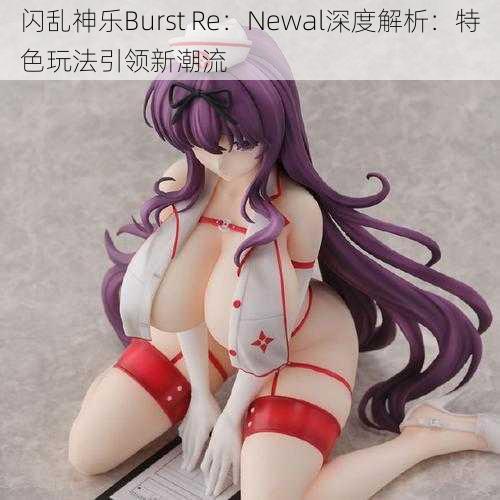 闪乱神乐Burst Re：Newal深度解析：特色玩法引领新潮流