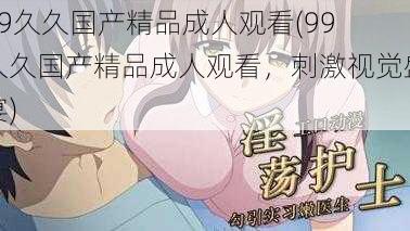 99久久国产精品成人观看(99 久久国产精品成人观看，刺激视觉盛宴)