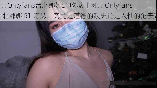 网黄Onlyfans台北娜娜51吃瓜【网黄 Onlyfans 台北娜娜 51 吃瓜，究竟是道德的缺失还是人性的沦丧？】