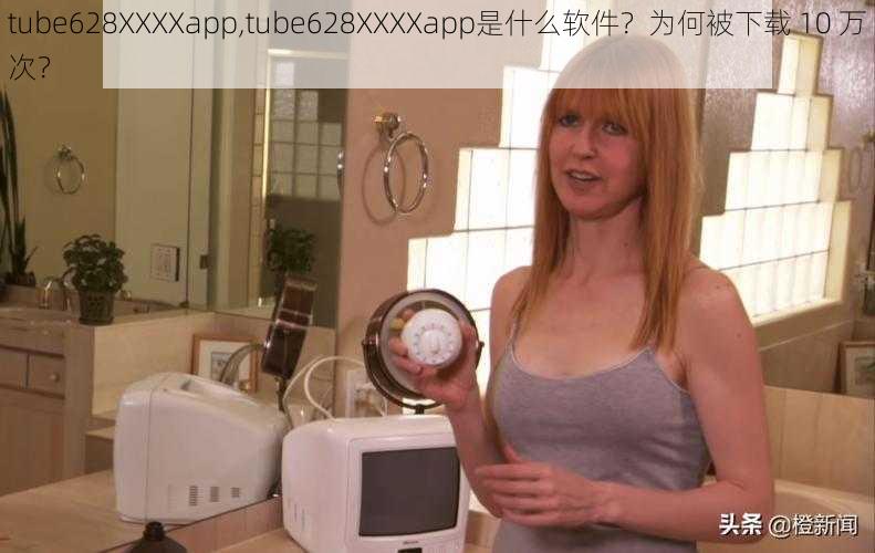 tube628XXXXapp,tube628XXXXapp是什么软件？为何被下载 10 万次？