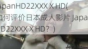 JapanHD22XXXⅩHD(如何评价日本成人影片 JapanHD22XXXⅩHD？)